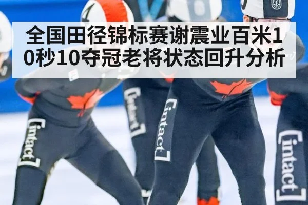 全国田径锦标赛谢震业百米10秒10夺冠老将状态回升分析