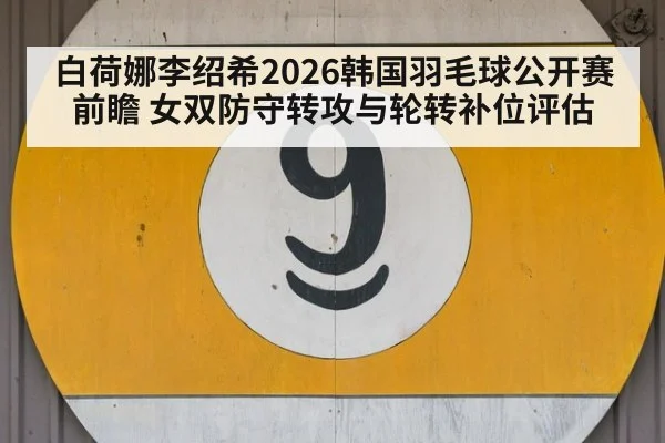 白荷娜李绍希2026韩国羽毛球公开赛前瞻 女双防守转攻与轮转补位评估